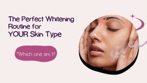 The Perfect Whitening Routine for YOUR Skin Type